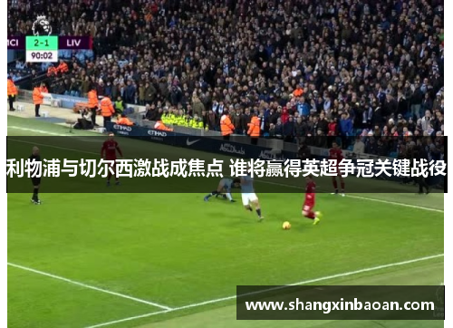 利物浦与切尔西激战成焦点 谁将赢得英超争冠关键战役