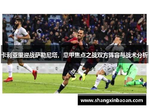 卡利亚里迎战萨勒尼塔，意甲焦点之战双方阵容与战术分析