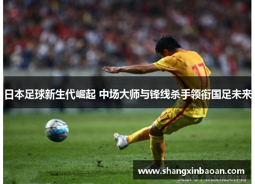 日本足球新生代崛起 中场大师与锋线杀手领衔国足未来