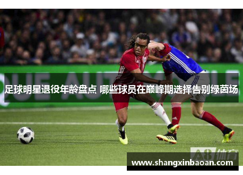 足球明星退役年龄盘点 哪些球员在巅峰期选择告别绿茵场