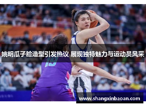 姚明瓜子脸造型引发热议 展现独特魅力与运动员风采