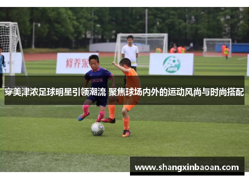 穿美津浓足球明星引领潮流 聚焦球场内外的运动风尚与时尚搭配