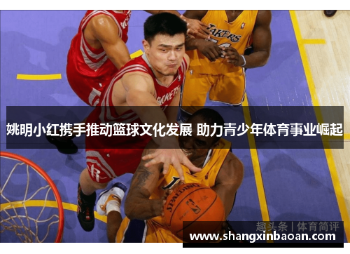 姚明小红携手推动篮球文化发展 助力青少年体育事业崛起