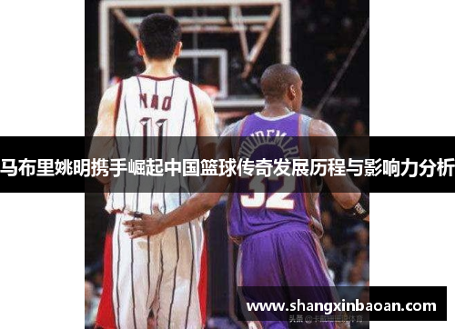 马布里姚明携手崛起中国篮球传奇发展历程与影响力分析