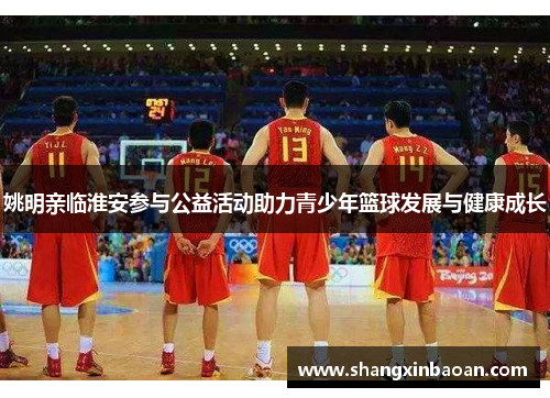 姚明亲临淮安参与公益活动助力青少年篮球发展与健康成长