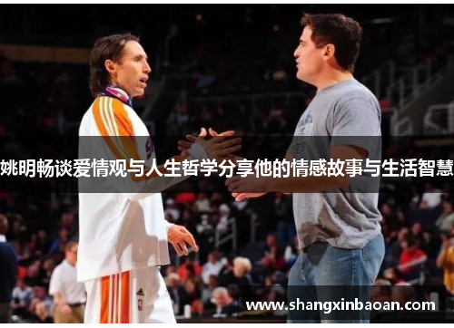 姚明畅谈爱情观与人生哲学分享他的情感故事与生活智慧