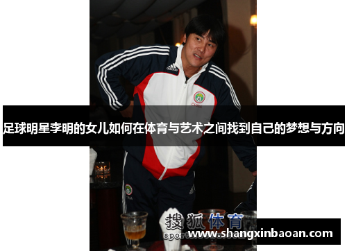 足球明星李明的女儿如何在体育与艺术之间找到自己的梦想与方向