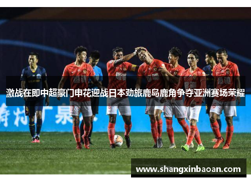 激战在即中超豪门申花迎战日本劲旅鹿岛鹿角争夺亚洲赛场荣耀